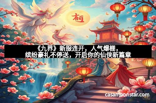 《九界》新服连开，人气爆棚，缤纷豪礼不停送，开启你的仙侠新篇章
